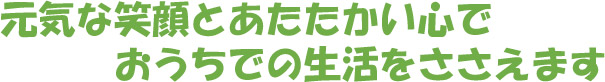 元気な笑顔とあたたかい心でおうちでの生活をささえます