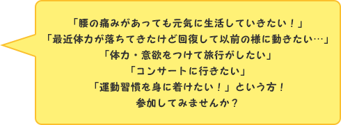 「腰の痛みがあっても元気に生活していきたい！」「最近体力が落ちてきたけど回復して以前の様に動きたい…」「体力・意欲をつけて旅行がしたい」「コンサートに行きたい」「運動習慣を身に着けたい！」という方！　参加してみませんか？