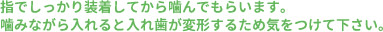 指でしっかり装着してから噛んでもらいます。噛みながら入れると入れ歯が変形するため気をつけて下さい。